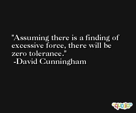 Assuming there is a finding of excessive force, there will be zero tolerance. -David Cunningham