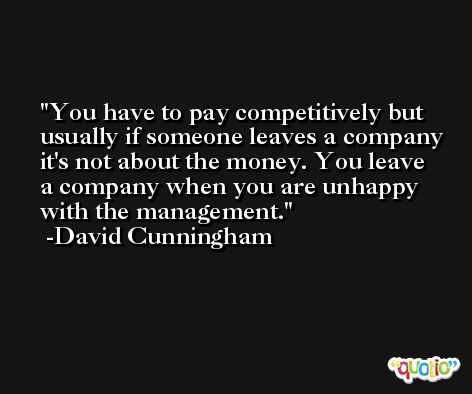 You have to pay competitively but usually if someone leaves a company it's not about the money. You leave a company when you are unhappy with the management. -David Cunningham