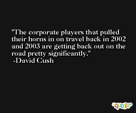 The corporate players that pulled their horns in on travel back in 2002 and 2003 are getting back out on the road pretty significantly. -David Cush