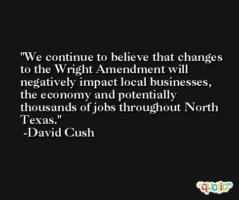We continue to believe that changes to the Wright Amendment will negatively impact local businesses, the economy and potentially thousands of jobs throughout North Texas. -David Cush