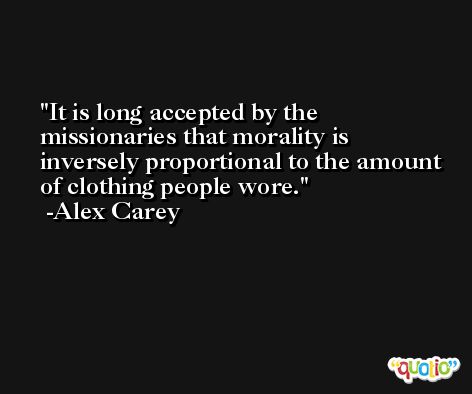 It is long accepted by the missionaries that morality is inversely proportional to the amount of clothing people wore. -Alex Carey