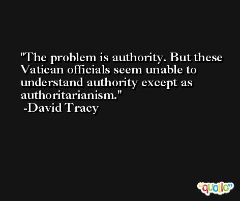 The problem is authority. But these Vatican officials seem unable to understand authority except as authoritarianism. -David Tracy