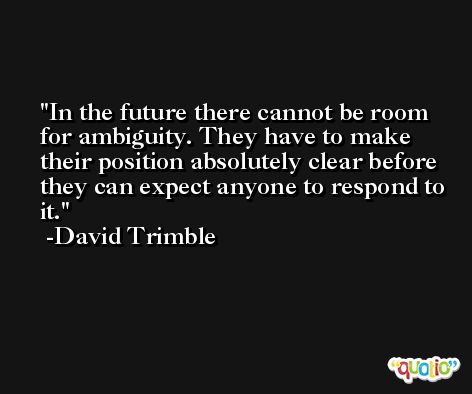 In the future there cannot be room for ambiguity. They have to make their position absolutely clear before they can expect anyone to respond to it. -David Trimble