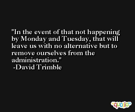 In the event of that not happening by Monday and Tuesday, that will leave us with no alternative but to remove ourselves from the administration. -David Trimble