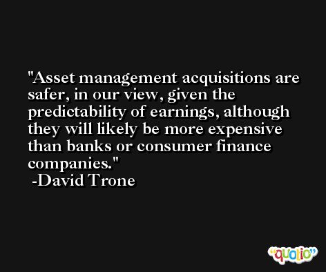Asset management acquisitions are safer, in our view, given the predictability of earnings, although they will likely be more expensive than banks or consumer finance companies. -David Trone