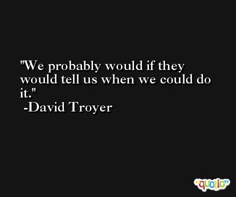 We probably would if they would tell us when we could do it. -David Troyer