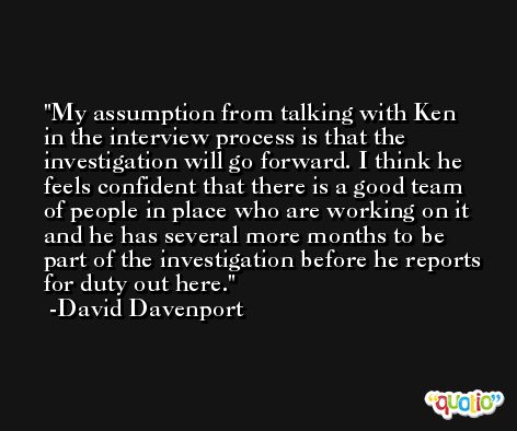 My assumption from talking with Ken in the interview process is that the investigation will go forward. I think he feels confident that there is a good team of people in place who are working on it and he has several more months to be part of the investigation before he reports for duty out here. -David Davenport