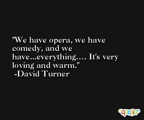 We have opera, we have comedy, and we have...everything…. It's very loving and warm. -David Turner