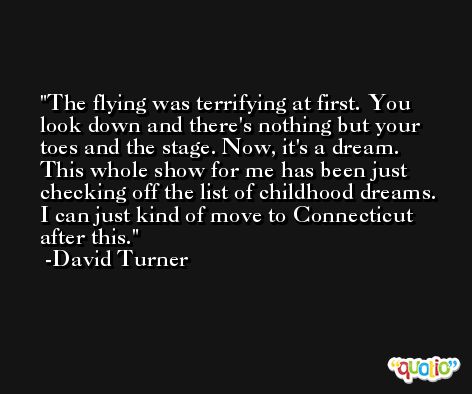 The flying was terrifying at first. You look down and there's nothing but your toes and the stage. Now, it's a dream. This whole show for me has been just checking off the list of childhood dreams. I can just kind of move to Connecticut after this. -David Turner