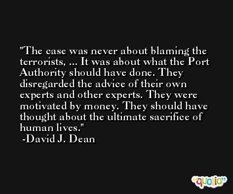 The case was never about blaming the terrorists, ... It was about what the Port Authority should have done. They disregarded the advice of their own experts and other experts. They were motivated by money. They should have thought about the ultimate sacrifice of human lives. -David J. Dean
