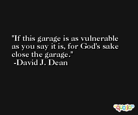 If this garage is as vulnerable as you say it is, for God's sake close the garage. -David J. Dean