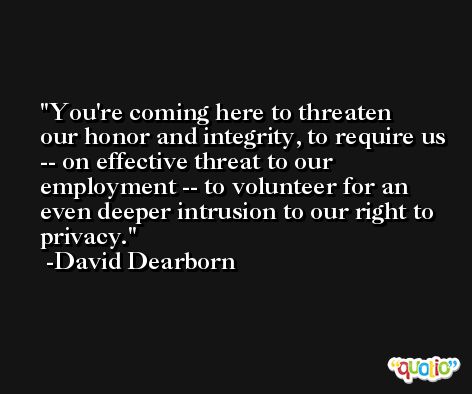 You're coming here to threaten our honor and integrity, to require us -- on effective threat to our employment -- to volunteer for an even deeper intrusion to our right to privacy. -David Dearborn