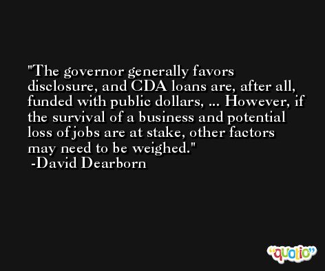 The governor generally favors disclosure, and CDA loans are, after all, funded with public dollars, ... However, if the survival of a business and potential loss of jobs are at stake, other factors may need to be weighed. -David Dearborn