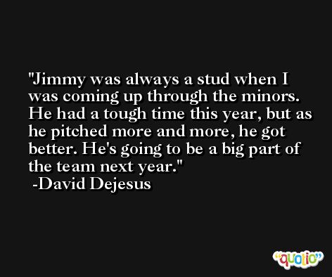 Jimmy was always a stud when I was coming up through the minors. He had a tough time this year, but as he pitched more and more, he got better. He's going to be a big part of the team next year. -David Dejesus