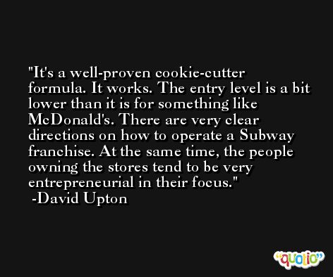 It's a well-proven cookie-cutter formula. It works. The entry level is a bit lower than it is for something like McDonald's. There are very clear directions on how to operate a Subway franchise. At the same time, the people owning the stores tend to be very entrepreneurial in their focus. -David Upton