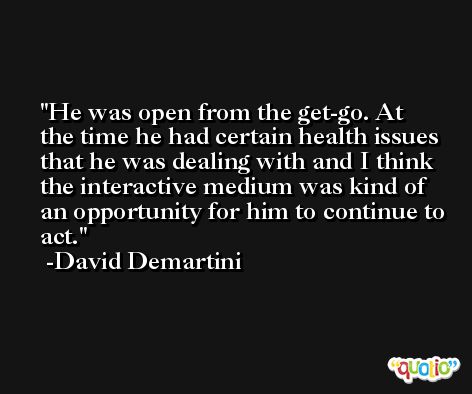 He was open from the get-go. At the time he had certain health issues that he was dealing with and I think the interactive medium was kind of an opportunity for him to continue to act. -David Demartini