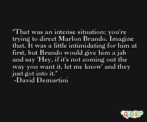 That was an intense situation; you're trying to direct Marlon Brando. Imagine that. It was a little intimidating for him at first, but Brando would give him a jab and say 'Hey, if it's not coming out the way you want it, let me know' and they just got into it. -David Demartini