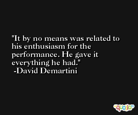 It by no means was related to his enthusiasm for the performance. He gave it everything he had. -David Demartini