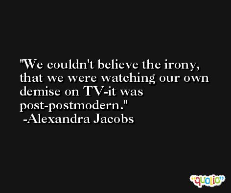 We couldn't believe the irony, that we were watching our own demise on TV-it was post-postmodern. -Alexandra Jacobs