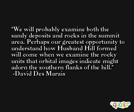 We will probably examine both the sandy deposits and rocks in the summit area. Perhaps our greatest opportunity to understand how Husband Hill formed will come when we examine the rocky units that orbital images indicate might adorn the southern flanks of the hill. -David Des Marais