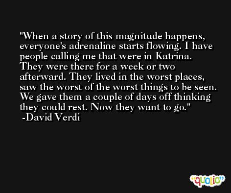 When a story of this magnitude happens, everyone's adrenaline starts flowing. I have people calling me that were in Katrina. They were there for a week or two afterward. They lived in the worst places, saw the worst of the worst things to be seen. We gave them a couple of days off thinking they could rest. Now they want to go. -David Verdi