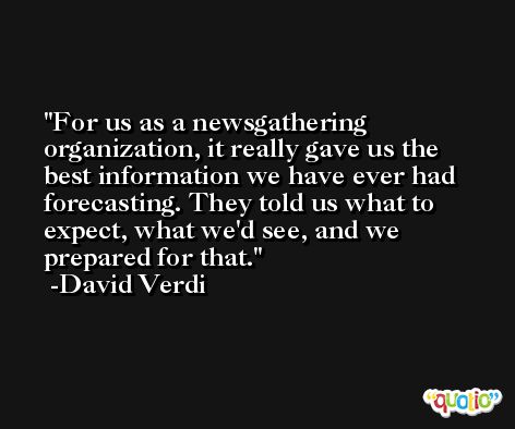 For us as a newsgathering organization, it really gave us the best information we have ever had forecasting. They told us what to expect, what we'd see, and we prepared for that. -David Verdi