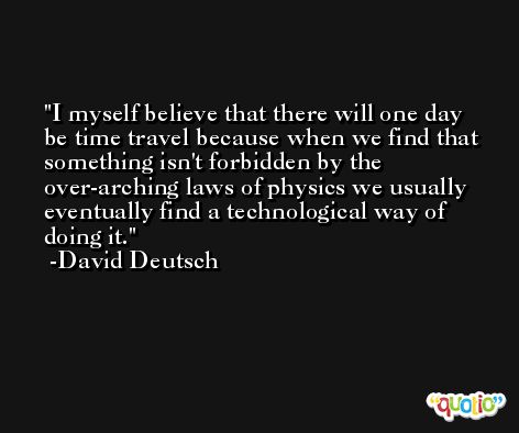 I myself believe that there will one day be time travel because when we find that something isn't forbidden by the over-arching laws of physics we usually eventually find a technological way of doing it. -David Deutsch