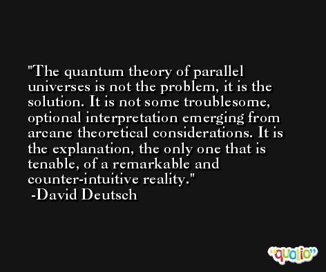 The quantum theory of parallel universes is not the problem, it is the solution. It is not some troublesome, optional interpretation emerging from arcane theoretical considerations. It is the explanation, the only one that is tenable, of a remarkable and counter-intuitive reality. -David Deutsch