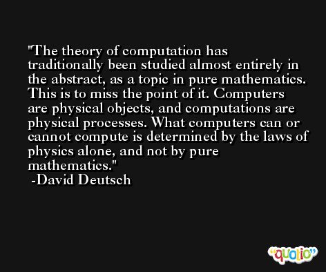 The theory of computation has traditionally been studied almost entirely in the abstract, as a topic in pure mathematics. This is to miss the point of it. Computers are physical objects, and computations are physical processes. What computers can or cannot compute is determined by the laws of physics alone, and not by pure mathematics. -David Deutsch