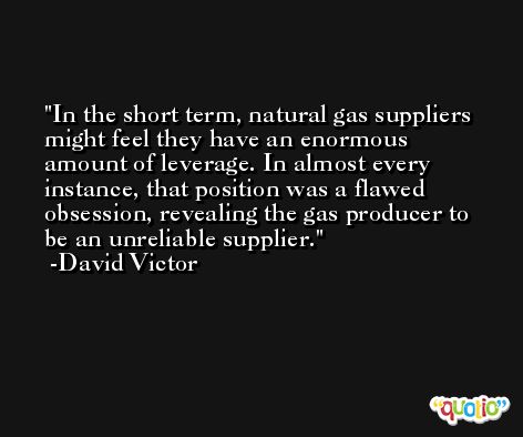 In the short term, natural gas suppliers might feel they have an enormous amount of leverage. In almost every instance, that position was a flawed obsession, revealing the gas producer to be an unreliable supplier. -David Victor