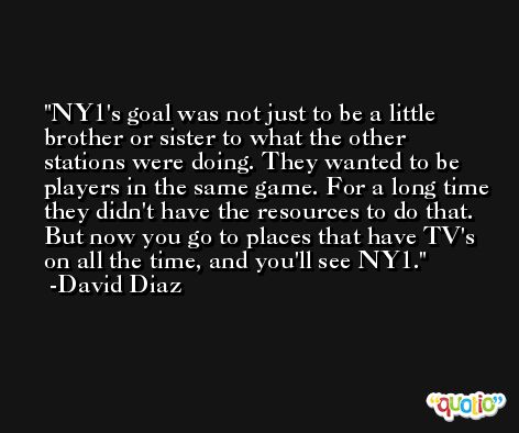 NY1's goal was not just to be a little brother or sister to what the other stations were doing. They wanted to be players in the same game. For a long time they didn't have the resources to do that. But now you go to places that have TV's on all the time, and you'll see NY1. -David Diaz