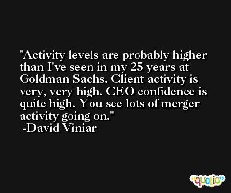 Activity levels are probably higher than I've seen in my 25 years at Goldman Sachs. Client activity is very, very high. CEO confidence is quite high. You see lots of merger activity going on. -David Viniar