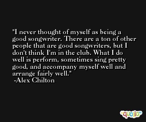 I never thought of myself as being a good songwriter. There are a ton of other people that are good songwriters, but I don't think I'm in the club. What I do well is perform, sometimes sing pretty good, and accompany myself well and arrange fairly well. -Alex Chilton