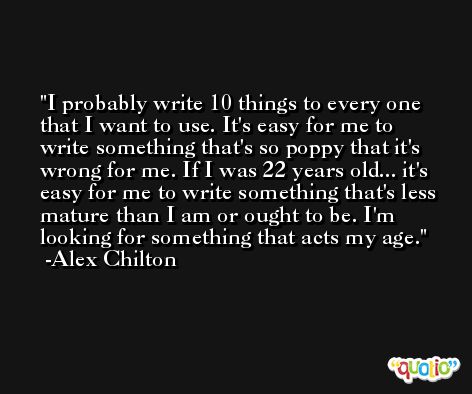 I probably write 10 things to every one that I want to use. It's easy for me to write something that's so poppy that it's wrong for me. If I was 22 years old... it's easy for me to write something that's less mature than I am or ought to be. I'm looking for something that acts my age. -Alex Chilton