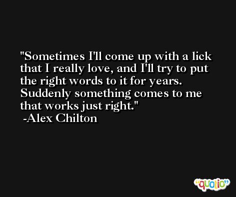 Sometimes I'll come up with a lick that I really love, and I'll try to put the right words to it for years. Suddenly something comes to me that works just right. -Alex Chilton