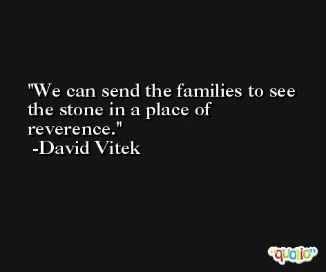 We can send the families to see the stone in a place of reverence. -David Vitek