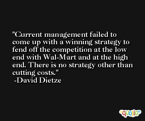 Current management failed to come up with a winning strategy to fend off the competition at the low end with Wal-Mart and at the high end. There is no strategy other than cutting costs. -David Dietze