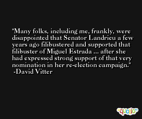 Many folks, including me, frankly, were disappointed that Senator Landrieu a few years ago filibustered and supported that filibuster of Miguel Estrada ... after she had expressed strong support of that very nomination in her re-election campaign. -David Vitter