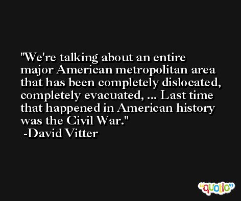 We're talking about an entire major American metropolitan area that has been completely dislocated, completely evacuated, ... Last time that happened in American history was the Civil War. -David Vitter