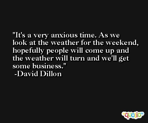 It's a very anxious time. As we look at the weather for the weekend, hopefully people will come up and the weather will turn and we'll get some business. -David Dillon