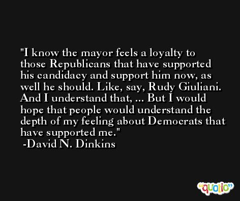 I know the mayor feels a loyalty to those Republicans that have supported his candidacy and support him now, as well he should. Like, say, Rudy Giuliani. And I understand that, ... But I would hope that people would understand the depth of my feeling about Democrats that have supported me. -David N. Dinkins