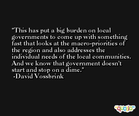 This has put a big burden on local governments to come up with something fast that looks at the macro-priorities of the region and also addresses the individual needs of the local communities. And we know that government doesn't start and stop on a dime. -David Vossbrink