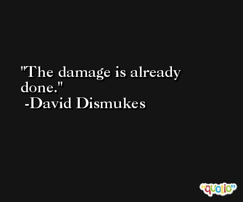 The damage is already done. -David Dismukes