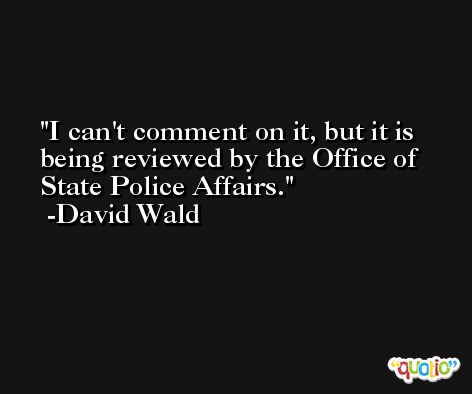 I can't comment on it, but it is being reviewed by the Office of State Police Affairs. -David Wald