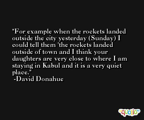 For example when the rockets landed outside the city yesterday (Sunday) I could tell them 'the rockets landed outside of town and I think your daughters are very close to where I am staying in Kabul and it is a very quiet place. -David Donahue