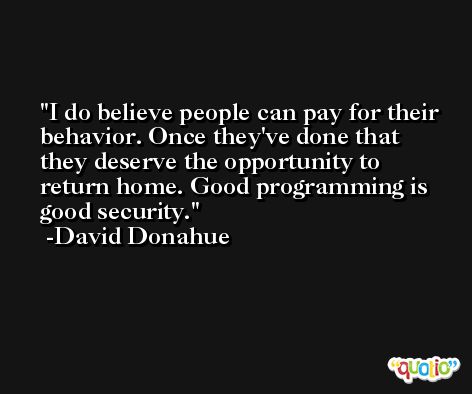 I do believe people can pay for their behavior. Once they've done that they deserve the opportunity to return home. Good programming is good security. -David Donahue