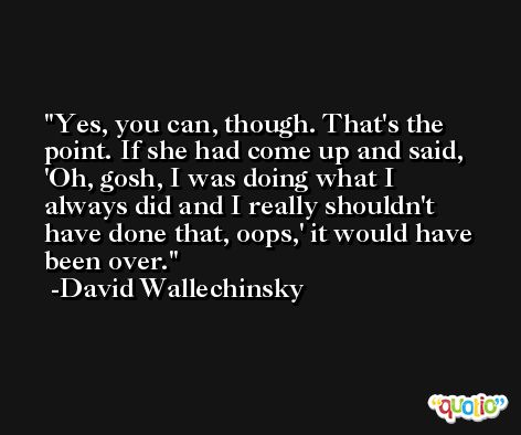 Yes, you can, though. That's the point. If she had come up and said, 'Oh, gosh, I was doing what I always did and I really shouldn't have done that, oops,' it would have been over. -David Wallechinsky