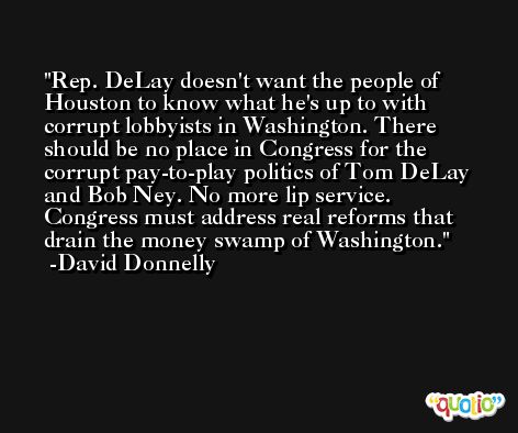 Rep. DeLay doesn't want the people of Houston to know what he's up to with corrupt lobbyists in Washington. There should be no place in Congress for the corrupt pay-to-play politics of Tom DeLay and Bob Ney. No more lip service. Congress must address real reforms that drain the money swamp of Washington. -David Donnelly