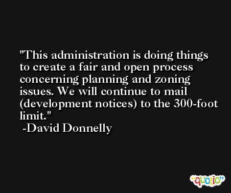 This administration is doing things to create a fair and open process concerning planning and zoning issues. We will continue to mail (development notices) to the 300-foot limit. -David Donnelly