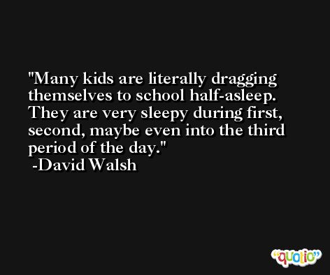 Many kids are literally dragging themselves to school half-asleep. They are very sleepy during first, second, maybe even into the third period of the day. -David Walsh